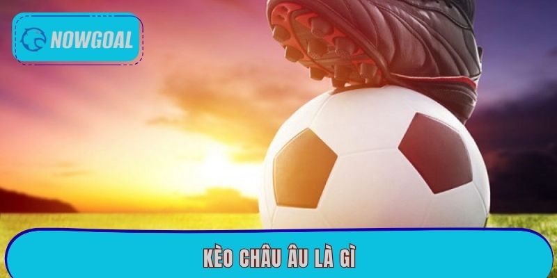 Kèo Châu Âu Là Gì? Mẹo Soi Kèo Chuẩn Xác Tại Nowgoal